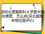 深圳北理莫斯科大学图书馆在哪里，怎么样(深北莫图书馆位置评价)