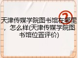 天津传媒学院图书馆在哪里，怎么样(天津传媒学院图书馆位置评价)