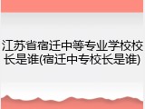 江苏省宿迁中等专业学校校长是谁(宿迁中专校长是谁)