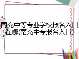 南充中等专业学校报名入口在哪(南充中专报名入口)