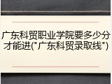 广东科贸职业学院要多少分才能进("广东科贸录取线")