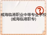 威海临港职业中等专业学校(威海临港职专)