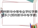 郑州新华中等专业学校学费是多少(郑州新华中专学费)