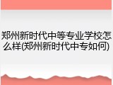 郑州新时代中等专业学校怎么样(郑州新时代中专如何)