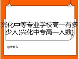 兴化中等专业学校高一有多少人(兴化中专高一人数)