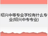 绍兴中等专业学校有什么专业(绍兴中专专业)