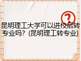 昆明理工大学可以进校后转专业吗？(昆明理工转专业)