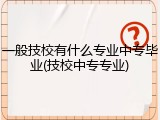 一般技校有什么专业中专毕业(技校中专专业)