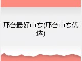 邢台最好中专(邢台中专优选)