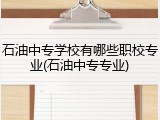 石油中专学校有哪些职校专业(石油中专专业)