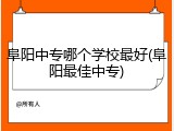阜阳中专哪个学校最好(阜阳最佳中专)