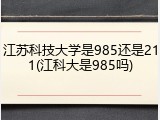 江苏科技大学是985还是211(江科大是985吗)