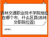 吉林交通职业技术学院地址在哪个市，什么区县(吉林交职院位置)