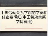 中国劳动关系学院的学费和住宿费明细(中国劳动关系学院费用)