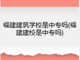福建建筑学校是中专吗(福建建校是中专吗)