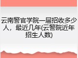 云南警官学院一届招收多少人，最近几年(云警院近年招生人数)