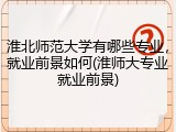 淮北师范大学有哪些专业，就业前景如何(淮师大专业就业前景)
