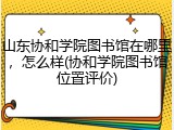 山东协和学院图书馆在哪里，怎么样(协和学院图书馆位置评价)