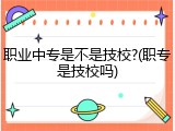 职业中专是不是技校?(职专是技校吗)