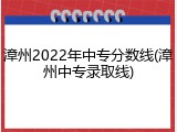 漳州2022年中专分数线(漳州中专录取线)