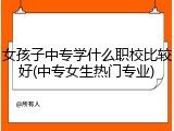 女孩子中专学什么职校比较好(中专女生热门专业)