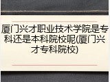 厦门兴才职业技术学院是专科还是本科院校呢(厦门兴才专科院校)
