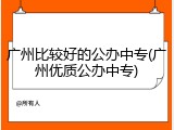 广州比较好的公办中专(广州优质公办中专)