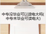 中专没毕业可以读电大吗(中专未毕业可读电大)