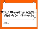 女孩子中专学什么专业好一点(中专女生适合专业)