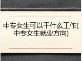 中专女生可以干什么工作(中专女生就业方向)