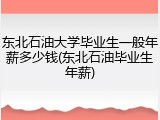 东北石油大学毕业生一般年薪多少钱(东北石油毕业生年薪)