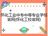 怀化工业中专中等专业学校官网(怀化工校官网)