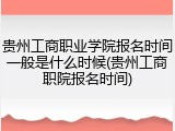 贵州工商职业学院报名时间一般是什么时候(贵州工商职院报名时间)