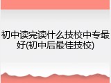 初中读完读什么技校中专最好(初中后最佳技校)