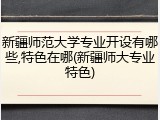 新疆师范大学专业开设有哪些,特色在哪(新疆师大专业特色)