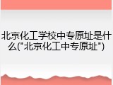 北京化工学校中专原址是什么("北京化工中专原址")