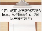 广西中远职业学院能不能专接本，如何参考？(广西中远专接本参考)