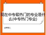 现在中专最热门的专业是什么(中专热门专业)