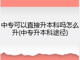 中专可以直接升本科吗怎么升(中专升本科途径)