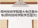 郑州技师学院是大专还是中专(郑州技师学院学历层次)