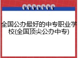 全国公办最好的中专职业学校(全国顶尖公办中专)