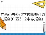 广西中专3+2学校哪些可以报名(广西3+2中专报名)