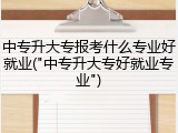 中专升大专报考什么专业好就业("中专升大专好就业专业")