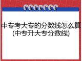 中专考大专的分数线怎么算(中专升大专分数线)