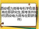 西安电力高等专科学校是否有在职研究生,报考条件如何(西安电力高专在职研条件)