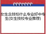 女生念技校什么专业好中专生(女生技校专业推荐)