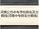 河南公办中专学校排名及分数线(河南中专排名分数线)