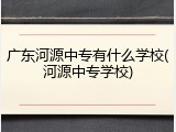 广东河源中专有什么学校(河源中专学校)