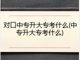对口中专升大专考什么(中专升大专考什么)