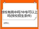 技校有高中吗?中专可以上吗(技校招生条件)